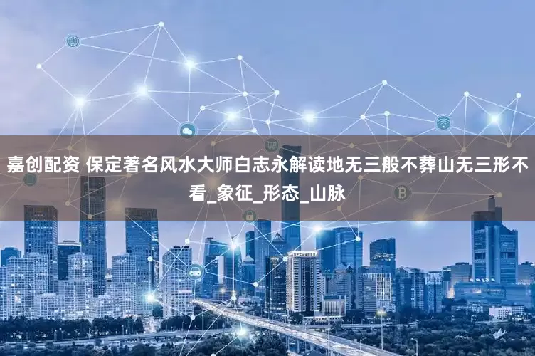 嘉创配资 保定著名风水大师白志永解读地无三般不葬山无三形不看_象征_形态_山脉