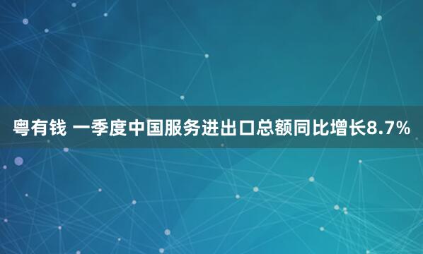 粤有钱 一季度中国服务进出口总额同比增长8.7%