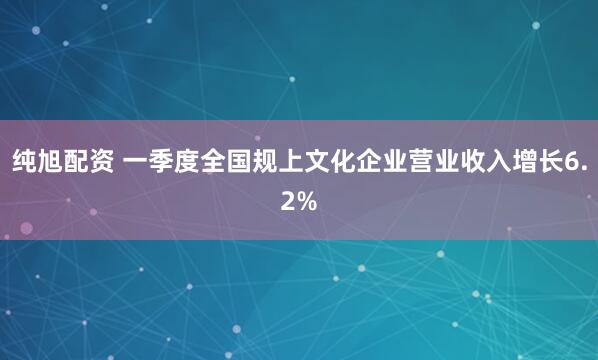 纯旭配资 一季度全国规上文化企业营业收入增长6.2%