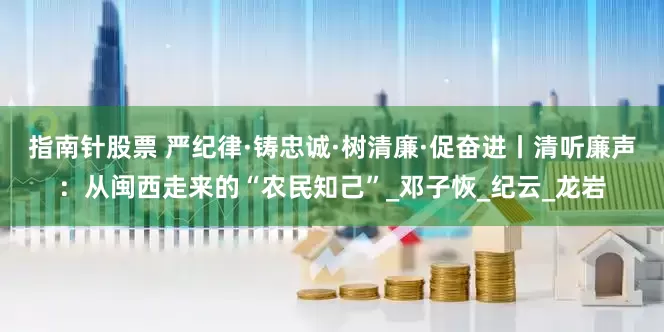 指南针股票 严纪律·铸忠诚·树清廉·促奋进丨清听廉声：从闽西走来的“农民知己”_邓子恢_纪云_龙岩