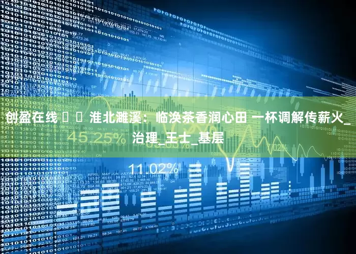 创盈在线 ​​淮北濉溪：临涣茶香润心田 一杯调解传薪火_治理_王士_基层