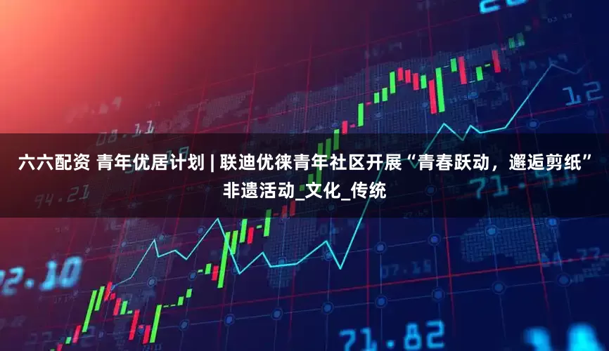 六六配资 青年优居计划 | 联迪优徕青年社区开展“青春跃动，邂逅剪纸”非遗活动_文化_传统