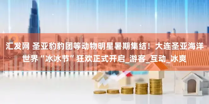 汇发网 圣亚豹豹团等动物明星暑期集结！大连圣亚海洋世界“冰冰节”狂欢正式开启_游客_互动_冰爽