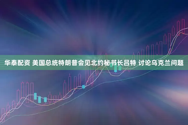 华泰配资 美国总统特朗普会见北约秘书长吕特 讨论乌克兰问题