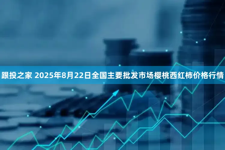 跟投之家 2025年8月22日全国主要批发市场樱桃西红柿价格行情