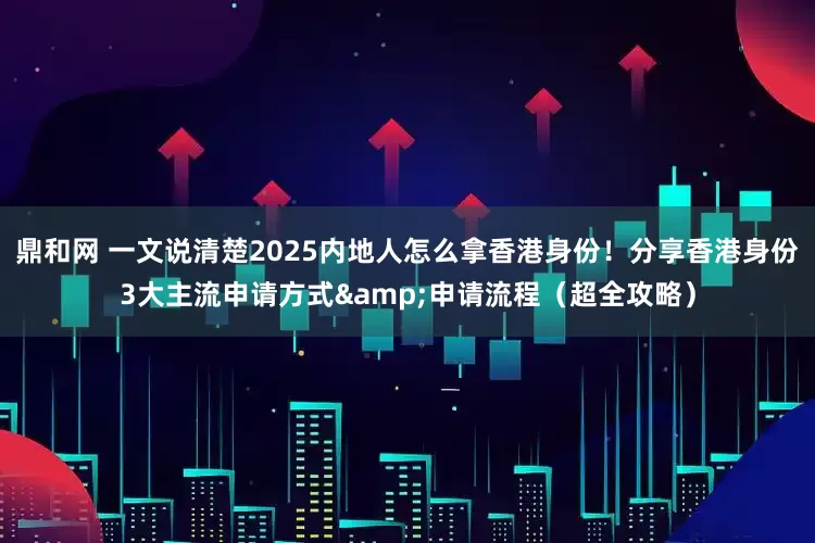 鼎和网 一文说清楚2025内地人怎么拿香港身份！分享香港身份3大主流申请方式&申请流程（超全攻略）