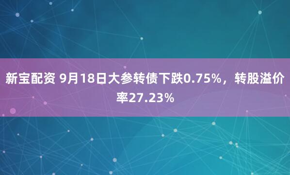 新宝配资 9月18日大参转债下跌0.75%，转股溢价率27.23%
