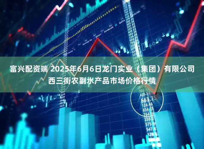 富兴配资端 2025年6月6日龙门实业（集团）有限公司西三街农副水产品市场价格行情