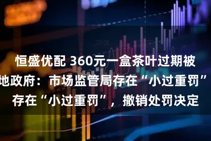 恒盛优配 360元一盒茶叶过期被罚款5万元，当地政府：市场监管局存在“小过重罚”，撤销处罚决定
