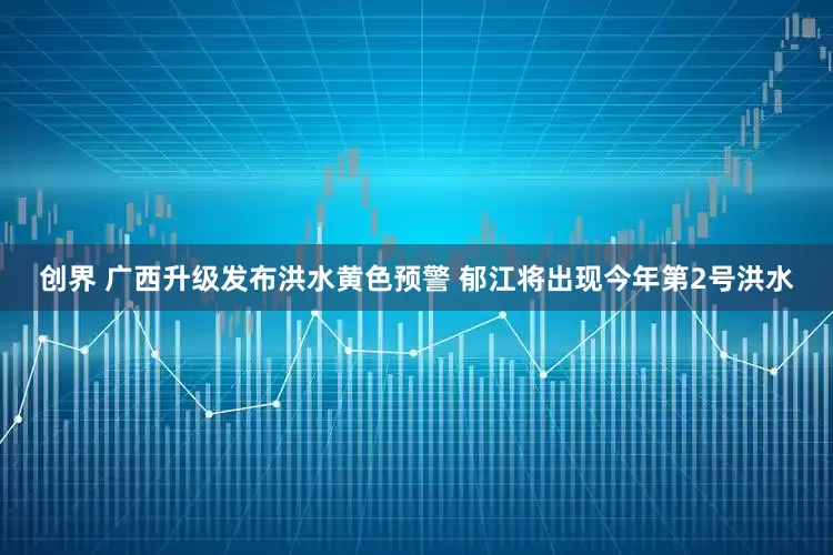 创界 广西升级发布洪水黄色预警 郁江将出现今年第2号洪水