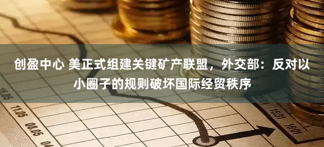 创盈中心 美正式组建关键矿产联盟，外交部：反对以小圈子的规则破坏国际经贸秩序