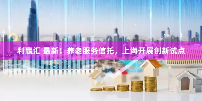 利赢汇 最新！养老服务信托，上海开展创新试点
