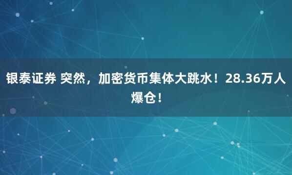 银泰证券 突然，加密货币集体大跳水！28.36万人爆仓！